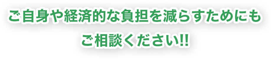 ご自身や経済的な負担を減らすためにもご相談ください!!