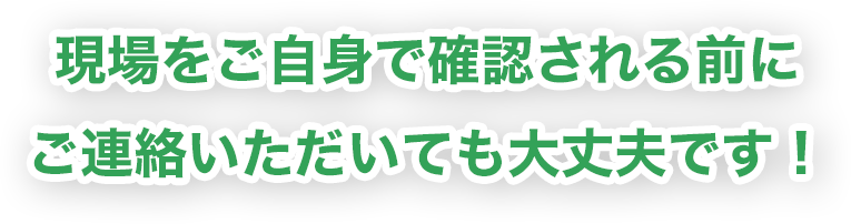 現場をご自身で確認される前にご連絡いただいても大丈夫です！