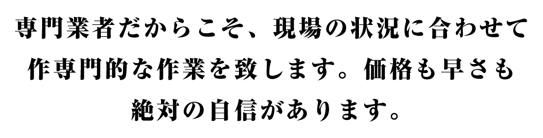 専⾨業者だからこそ、現場の状況に合わせて作専⾨的な作業を致します。価格も早さも絶対の⾃信があります。